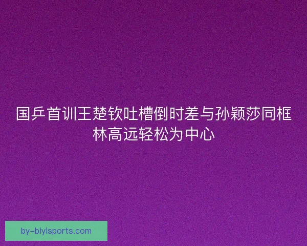 国乒首训王楚钦吐槽倒时差与孙颖莎同框林高远轻松为中心