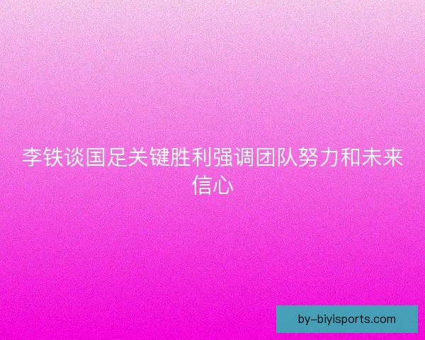 李铁谈国足关键胜利强调团队努力和未来信心