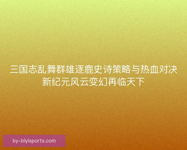 三国志乱舞群雄逐鹿史诗策略与热血对决新纪元风云变幻再临天下