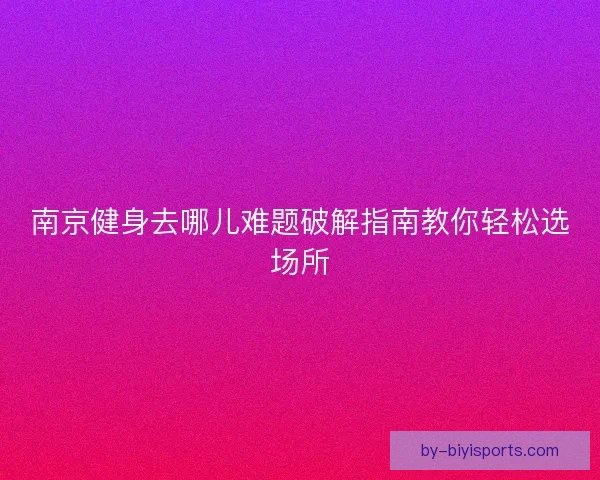 南京健身去哪儿难题破解指南教你轻松选场所